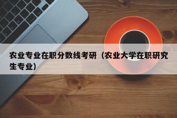 农业专业在职分数线考研（农业大学在职研究生专业）